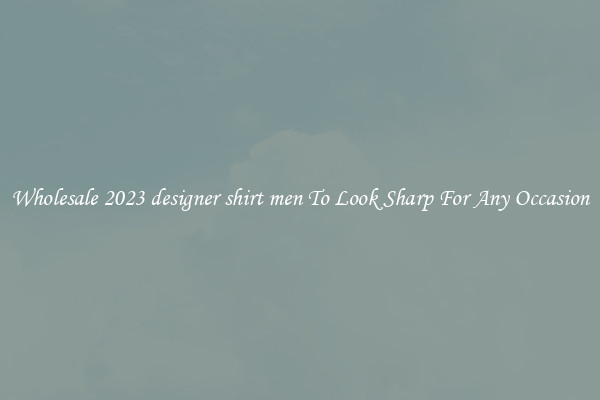 Wholesale 2023 designer shirt men To Look Sharp For Any Occasion