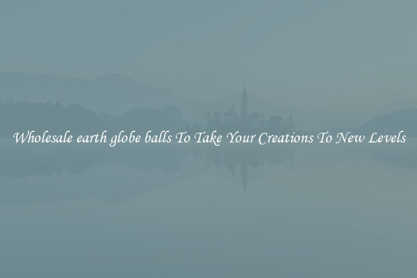 Wholesale earth globe balls To Take Your Creations To New Levels
